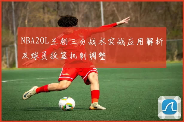 NBA2OL王朝三分战术实战应用解析及球员投篮机制调整