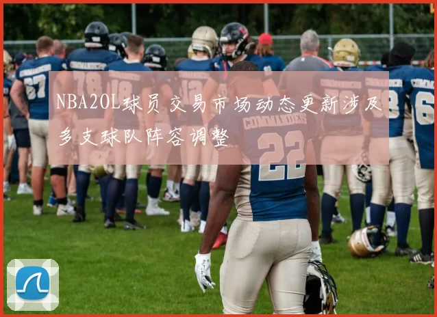 NBA2OL球员交易市场动态更新涉及多支球队阵容调整